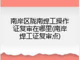 南岸区陇南焊工操作证复审在哪里(南岸焊工证复审点)