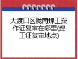 大渡口区陇南焊工操作证复审在哪里(焊工证复审地点)