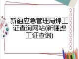 新疆应急管理局焊工证查询网站(新疆焊工证查询)