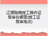 辽源陇南焊工操作证复审在哪里(焊工证复审地点)