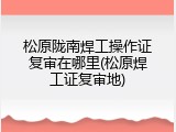 松原陇南焊工操作证复审在哪里(松原焊工证复审地)