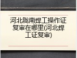 河北陇南焊工操作证复审在哪里(河北焊工证复审)