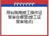 邢台陇南焊工操作证复审在哪里(焊工证复审地点)