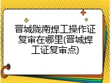 晋城陇南焊工操作证复审在哪里(晋城焊工证复审点)