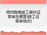 朔州陇南焊工操作证复审在哪里(焊工证复审地点)