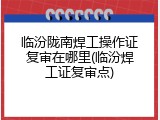 临汾陇南焊工操作证复审在哪里(临汾焊工证复审点)
