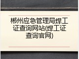 郴州应急管理局焊工证查询网站(焊工证查询官网)