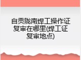 自贡陇南焊工操作证复审在哪里(焊工证复审地点)