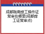 成都陇南焊工操作证复审在哪里(成都焊工证复审点)