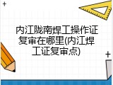 内江陇南焊工操作证复审在哪里(内江焊工证复审点)