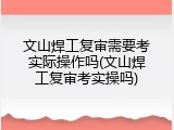 文山焊工复审需要考实际操作吗(文山焊工复审考实操吗)