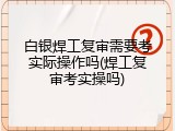 白银焊工复审需要考实际操作吗(焊工复审考实操吗)