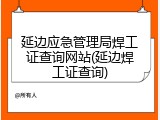 延边应急管理局焊工证查询网站(延边焊工证查询)