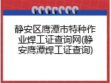 静安区鹰潭市特种作业焊工证查询网(静安鹰潭焊工证查询)