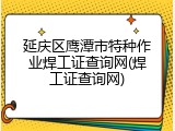 延庆区鹰潭市特种作业焊工证查询网(焊工证查询网)