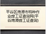 平谷区鹰潭市特种作业焊工证查询网(平谷鹰潭焊工证查询)