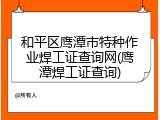 和平区鹰潭市特种作业焊工证查询网(鹰潭焊工证查询)