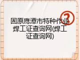 固原鹰潭市特种作业焊工证查询网(焊工证查询网)