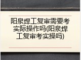 阳泉焊工复审需要考实际操作吗(阳泉焊工复审考实操吗)