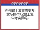 朔州焊工复审需要考实际操作吗(焊工复审考实操吗)