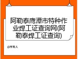 阿勒泰鹰潭市特种作业焊工证查询网(阿勒泰焊工证查询)