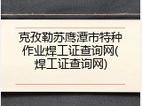 克孜勒苏鹰潭市特种作业焊工证查询网(焊工证查询网)