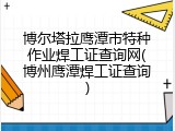博尔塔拉鹰潭市特种作业焊工证查询网(博州鹰潭焊工证查询)
