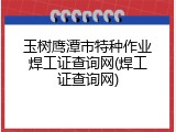 玉树鹰潭市特种作业焊工证查询网(焊工证查询网)
