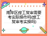 南岸区焊工复审需要考实际操作吗(焊工复审考实操吗)