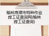 榆林鹰潭市特种作业焊工证查询网(榆林焊工证查询)