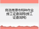 商洛鹰潭市特种作业焊工证查询网(焊工证查询网)