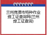 兰州鹰潭市特种作业焊工证查询网(兰州焊工证查询)