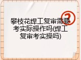 攀枝花焊工复审需要考实际操作吗(焊工复审考实操吗)