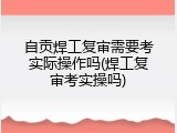 自贡焊工复审需要考实际操作吗(焊工复审考实操吗)
