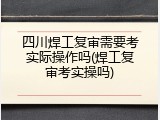 四川焊工复审需要考实际操作吗(焊工复审考实操吗)