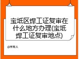 宝坻区焊工证复审在什么地方办理(宝坻焊工证复审地点)