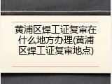 黄浦区焊工证复审在什么地方办理(黄浦区焊工证复审地点)