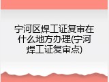 宁河区焊工证复审在什么地方办理(宁河焊工证复审点)