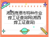湘西鹰潭市特种作业焊工证查询网(湘西焊工证查询)