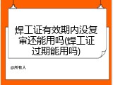 焊工证有效期内没复审还能用吗(焊工证过期能用吗)