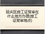 延庆区焊工证复审在什么地方办理(焊工证复审地点)