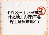 平谷区焊工证复审在什么地方办理(平谷焊工证复审地点)