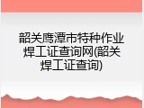 韶关鹰潭市特种作业焊工证查询网(韶关焊工证查询)