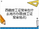 西藏焊工证复审在什么地方办理(焊工证复审地点)