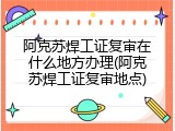 阿克苏焊工证复审在什么地方办理(阿克苏焊工证复审地点)