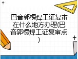 巴音郭楞焊工证复审在什么地方办理(巴音郭楞焊工证复审点)