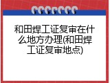 和田焊工证复审在什么地方办理(和田焊工证复审地点)