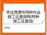 枣庄鹰潭市特种作业焊工证查询网(特种焊工证查询)