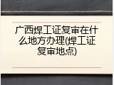 广西焊工证复审在什么地方办理(焊工证复审地点)
