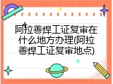 阿拉善焊工证复审在什么地方办理(阿拉善焊工证复审地点)